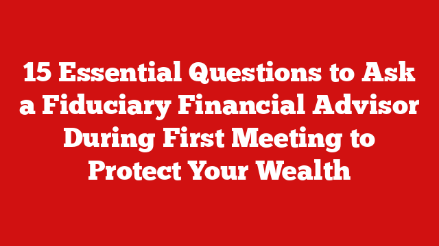15 Essential Questions to Ask a Fiduciary Financial Advisor During First Meeting to Protect Your Wealth