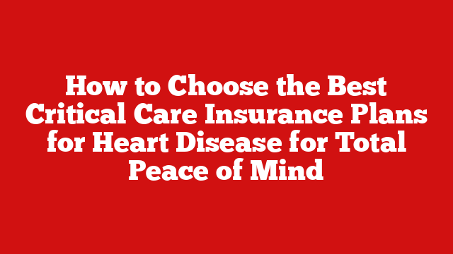 How to Choose the Best Critical Care Insurance Plans for Heart Disease for Total Peace of Mind
