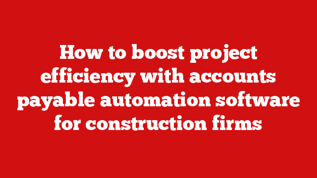 How to boost project efficiency with accounts payable automation software for construction firms